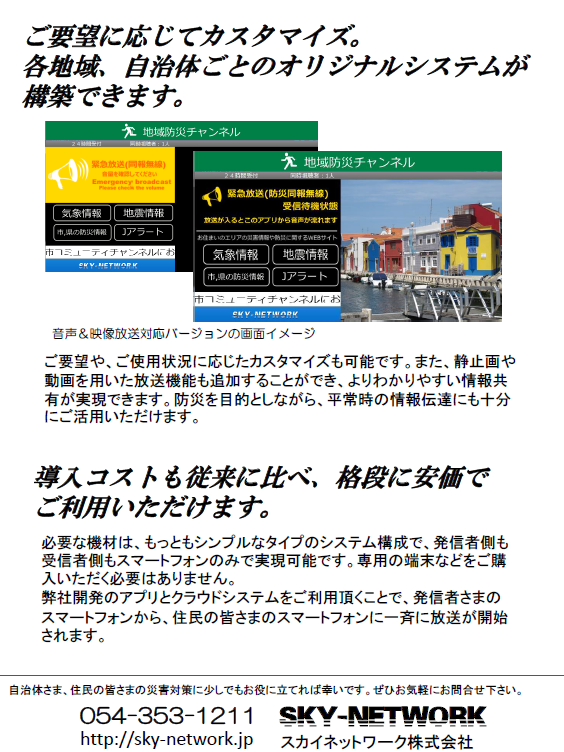 戸別受信機が無くてもOK！同報無線放送、防災無線放送を住民のスマホに-同報無線、防災無線のデジタル対応をお手伝いします-：地域防災、危機管理ご担当者さま ＜静岡県版＞
                  当システム導入によるメリットをご紹介します。 ご要望に応じてカスタマイズ。 各地域、自治体ごとのオリジナルシステムが構築できます。導入コストも従来に比べ、格段に安価でご利用いただけます。必要な機材は、もっともシンプルなタイプのシステム構成で、発信者側も受信者側もスマートフォンのみで実現可能です。専用の端末などをご購入いただく必要はありません。弊社開発のアプリとクラウドシステムをご利用頂くことで、発信者さまのスマートフォンから、住民の皆さまのスマートフォンに一斉に放送が開始されます。自治体さま、住民の皆さまの災害対策に少しでもお役に立てれば幸いです。ぜひお気軽にお問合せ下さい。
                  054-353-1211 http://sky-network.jp SKY-NETWORK スカイネットワーク株式会社 ご要望や、ご使用状況に応じたカスタマイズも可能です。また、静止画や動画を用いた放送機能も追加することができ、よりわかりやすい情報共有が実現できます。防災を目的としながら、平常時の情報伝達にも十分にご活用いただけます。音声＆映像放送対応バージョンの画面イメージ